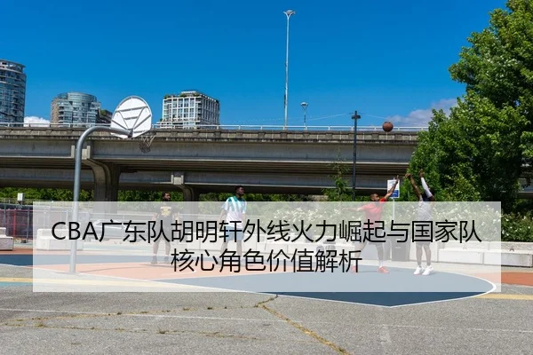 CBA广东队胡明轩外线火力崛起与国家队核心角色价值解析