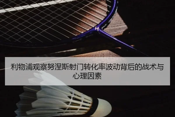 利物浦观察努涅斯射门转化率波动背后的战术与心理因素