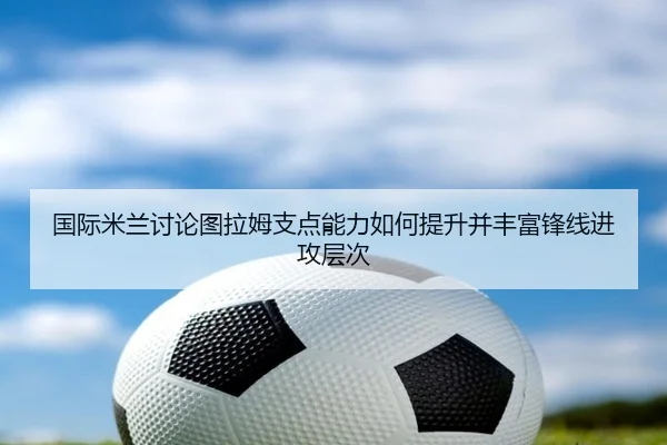 国际米兰讨论图拉姆支点能力如何提升并丰富锋线进攻层次