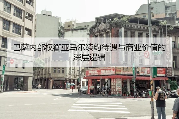 巴萨内部权衡亚马尔续约待遇与商业价值的深层逻辑