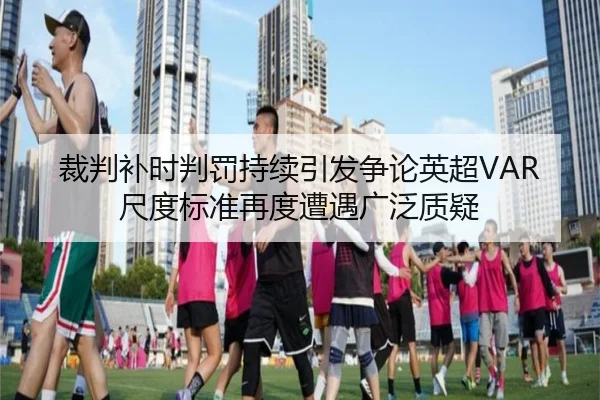 裁判补时判罚持续引发争论英超VAR尺度标准再度遭遇广泛质疑