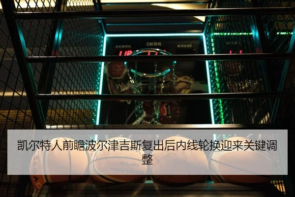 凯尔特人前瞻波尔津吉斯复出后内线轮换迎来关键调整