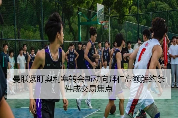 曼联紧盯奥利塞转会新动向拜仁高额解约条件成交易焦点