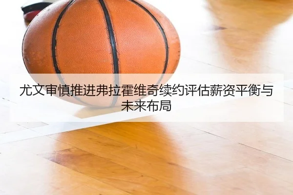 尤文审慎推进弗拉霍维奇续约评估薪资平衡与未来布局